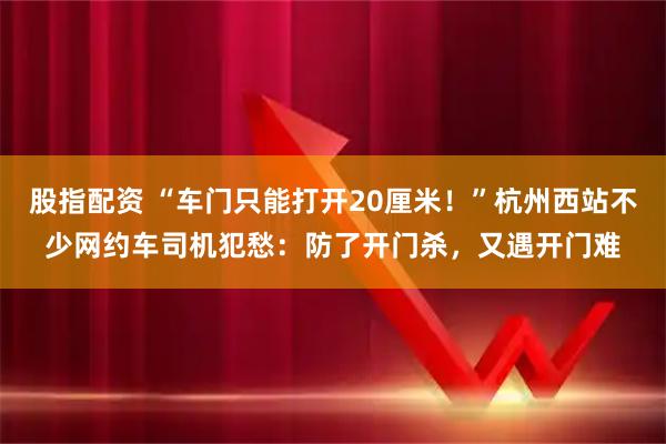 股指配资 “车门只能打开20厘米！”杭州西站不少网约车司机犯愁：防了开门杀，又遇开门难