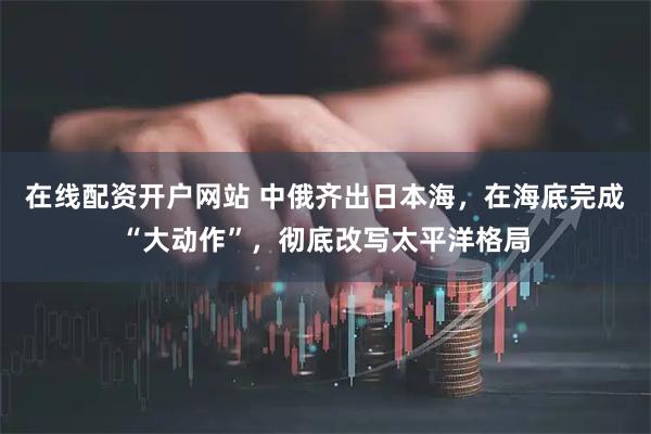 在线配资开户网站 中俄齐出日本海，在海底完成“大动作”，彻底改写太平洋格局