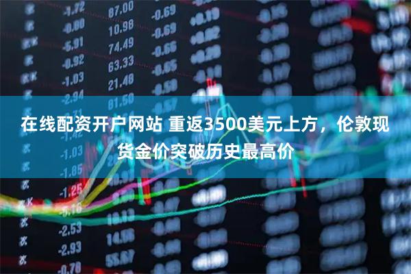 在线配资开户网站 重返3500美元上方，伦敦现货金价突破历史最高价