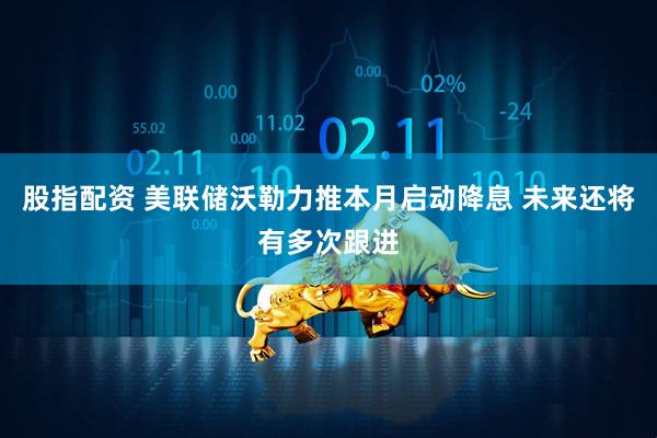股指配资 美联储沃勒力推本月启动降息 未来还将有多次跟进