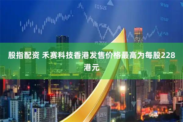 股指配资 禾赛科技香港发售价格最高为每股228港元