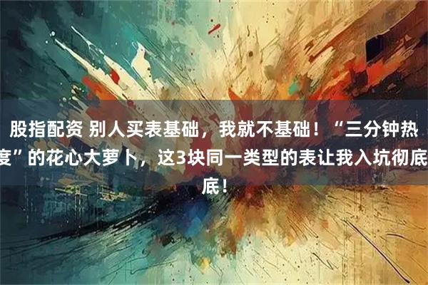 股指配资 别人买表基础，我就不基础！“三分钟热度”的花心大萝卜，这3块同一类型的表让我入坑彻底！