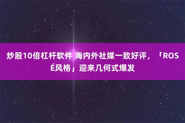 炒股10倍杠杆软件 海内外社媒一致好评，「ROSÉ风格」迎来几何式爆发