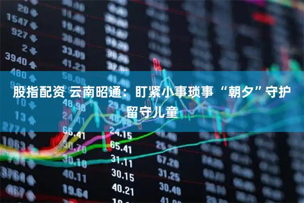 股指配资 云南昭通：盯紧小事琐事 “朝夕”守护留守儿童