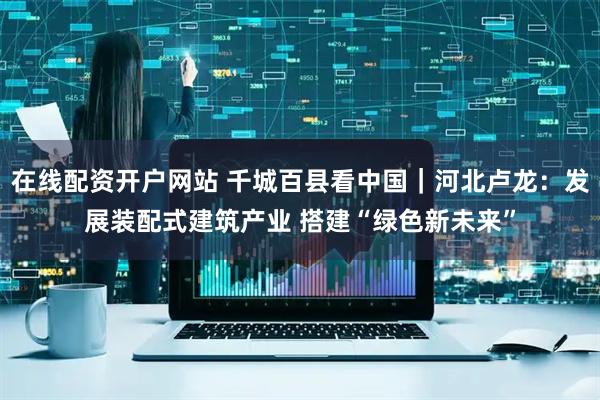 在线配资开户网站 千城百县看中国｜河北卢龙：发展装配式建筑产业 搭建“绿色新未来”