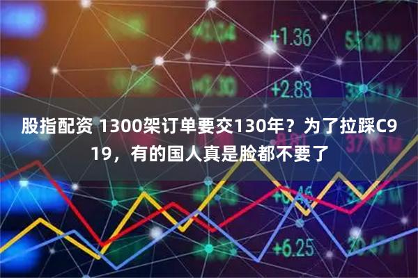 股指配资 1300架订单要交130年？为了拉踩C919，有的国人真是脸都不要了