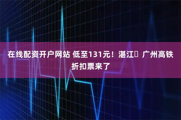 在线配资开户网站 低至131元！湛江⇌广州高铁折扣票来了