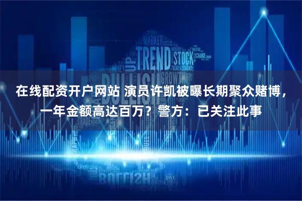 在线配资开户网站 演员许凯被曝长期聚众赌博，一年金额高达百万？警方：已关注此事