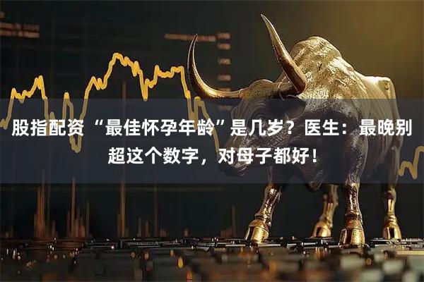 股指配资 “最佳怀孕年龄”是几岁？医生：最晚别超这个数字，对母子都好！