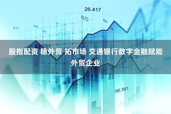 股指配资 稳外贸 拓市场 交通银行数字金融赋能外贸企业