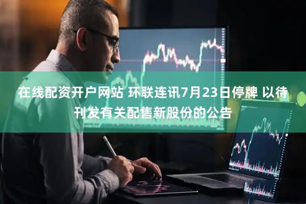 在线配资开户网站 环联连讯7月23日停牌 以待刊发有关配售新股份的公告