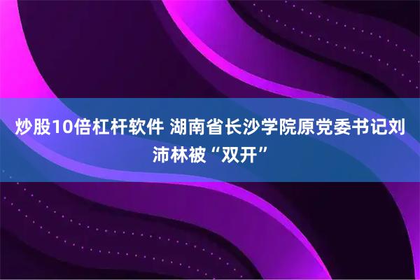 炒股10倍杠杆软件 湖南省长沙学院原党委书记刘沛林被“双开”
