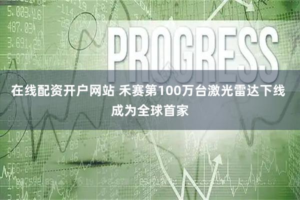 在线配资开户网站 禾赛第100万台激光雷达下线 成为全球首家