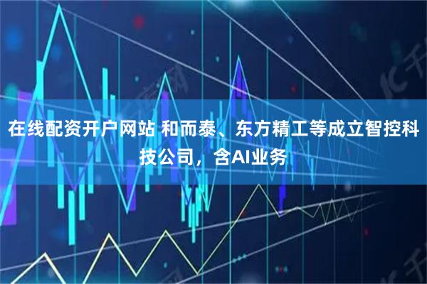 在线配资开户网站 和而泰、东方精工等成立智控科技公司，含AI业务