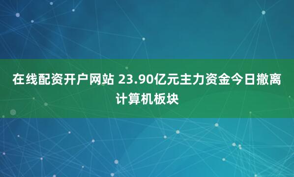 在线配资开户网站 23.90亿元主力资金今日撤离计算机板块