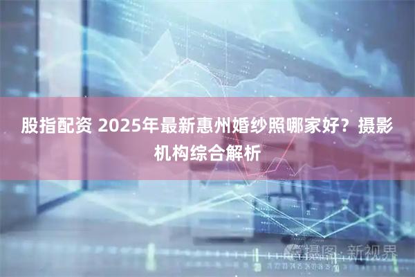 股指配资 2025年最新惠州婚纱照哪家好？摄影机构综合解析