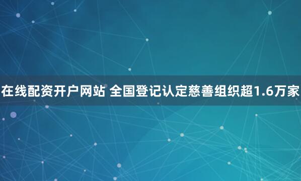 在线配资开户网站 全国登记认定慈善组织超1.6万家