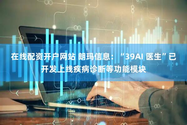 在线配资开户网站 朗玛信息：“39AI 医生”已开发上线疾病诊断等功能模块