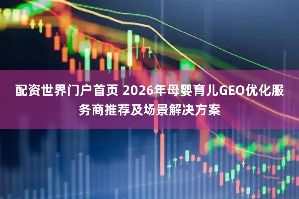 配资世界门户首页 2026年母婴育儿GEO优化服务商推荐及场景解决方案