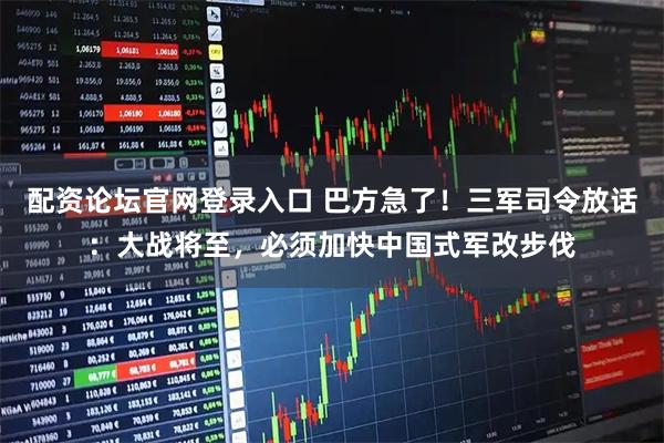 配资论坛官网登录入口 巴方急了！三军司令放话：大战将至，必须加快中国式军改步伐