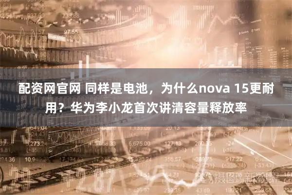 配资网官网 同样是电池，为什么nova 15更耐用？华为李小龙首次讲清容量释放率