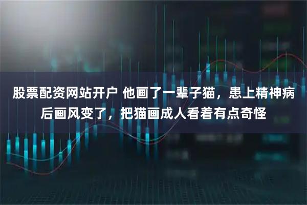 股票配资网站开户 他画了一辈子猫，患上精神病后画风变了，把猫画成人看着有点奇怪