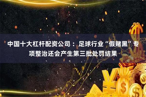 中国十大杠杆配资公司 ：足球行业“假赌黑”专项整治还会产生第三批处罚结果