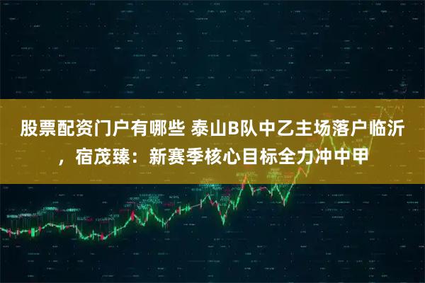 股票配资门户有哪些 泰山B队中乙主场落户临沂，宿茂臻：新赛季核心目标全力冲中甲