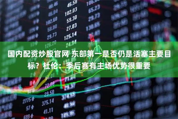 国内配资炒股官网 东部第一是否仍是活塞主要目标？杜伦：季后赛有主场优势很重要