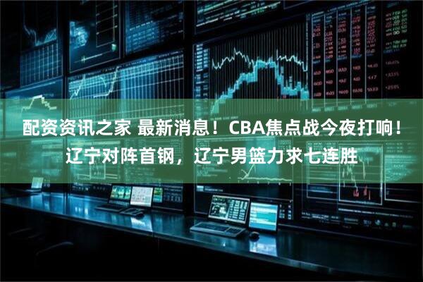 配资资讯之家 最新消息！CBA焦点战今夜打响！辽宁对阵首钢，辽宁男篮力求七连胜