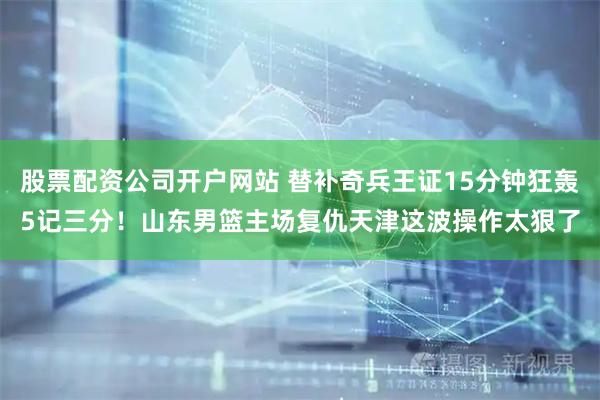 股票配资公司开户网站 替补奇兵王证15分钟狂轰5记三分！山东男篮主场复仇天津这波操作太狠了