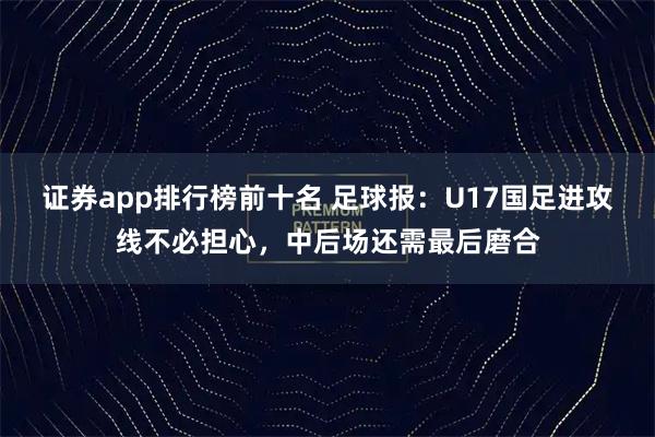 证券app排行榜前十名 足球报：U17国足进攻线不必担心，中后场还需最后磨合