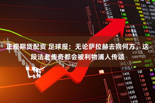 正规期货配资 足球报：无论萨拉赫去向何方，这段法老传奇都会被利物浦人传颂