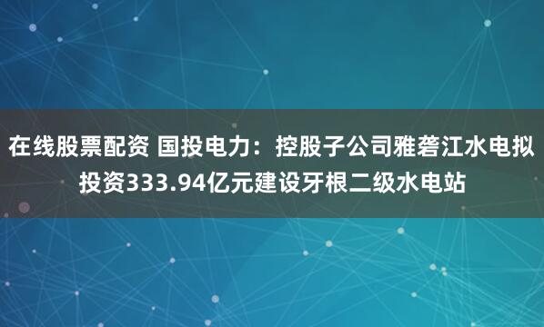 在线股票配资 国投电力：控股子公司雅砻江水电拟投资333.94亿元建设牙根二级水电站