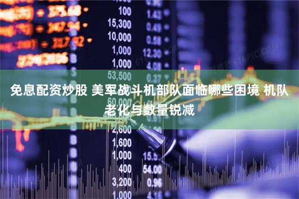 免息配资炒股 美军战斗机部队面临哪些困境 机队老化与数量锐减